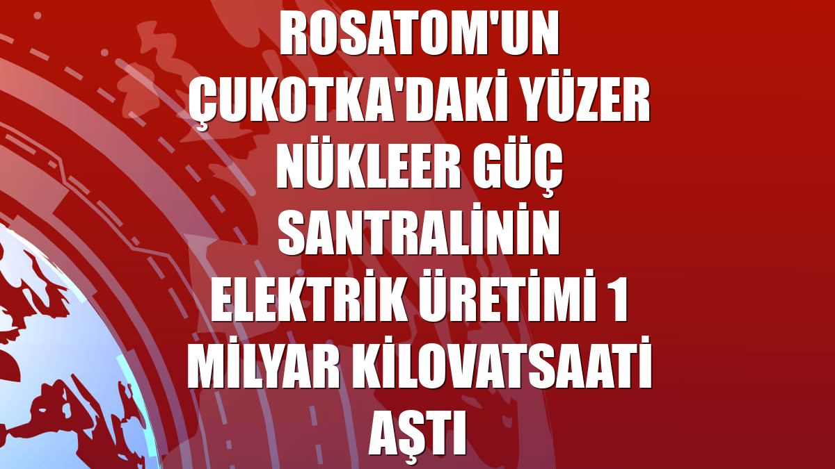 Rosatom'un Çukotka'daki yüzer nükleer güç santralinin elektrik üretimi 1 milyar kilovatsaati aştı