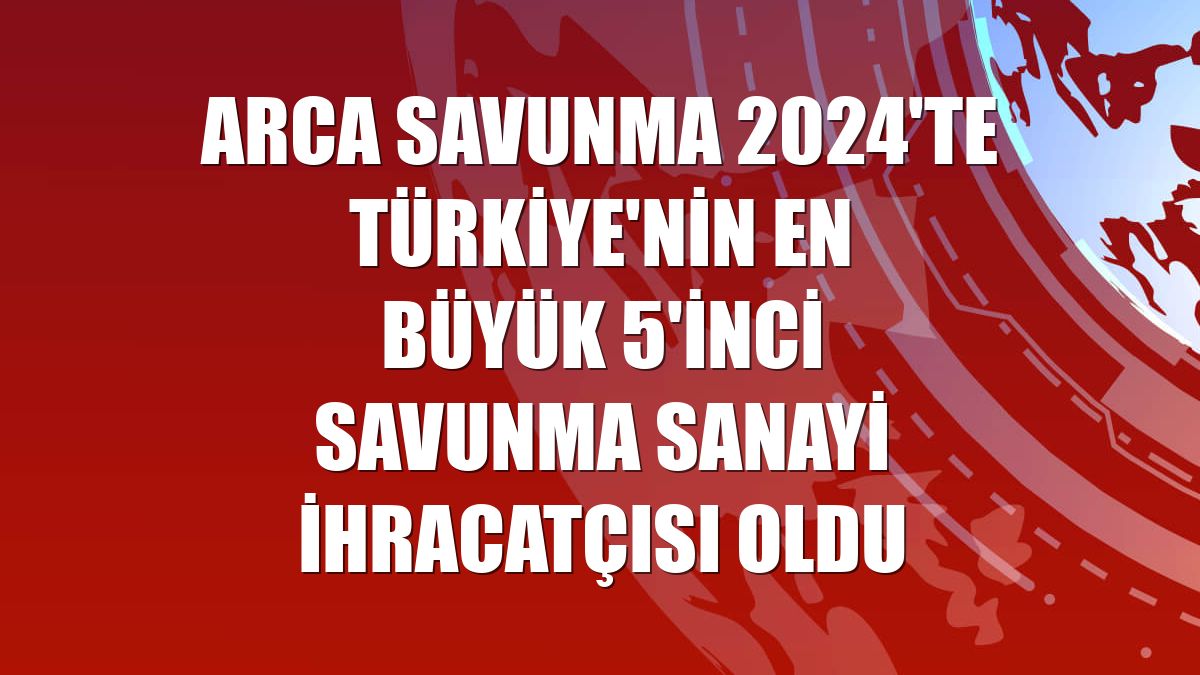 ARCA Savunma 2024'te Türkiye'nin en büyük 5'inci savunma sanayi ihracatçısı oldu