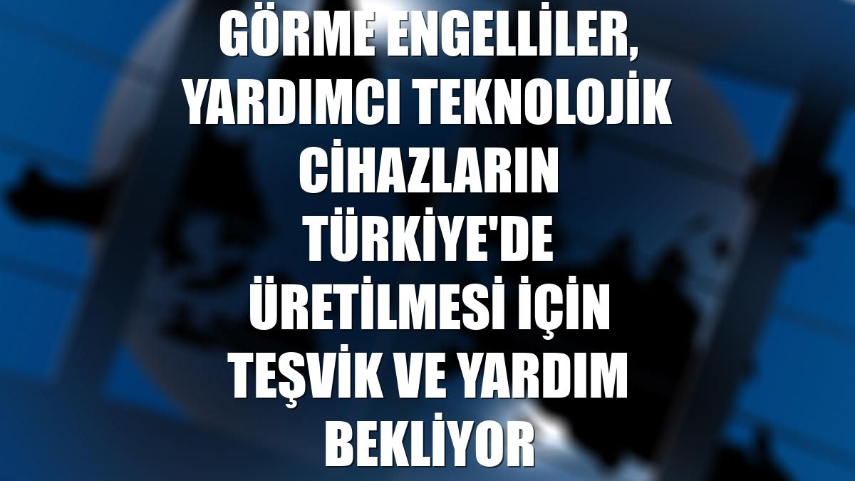 Görme engelliler, yardımcı teknolojik cihazların Türkiye'de üretilmesi için teşvik ve yardım bekliyor