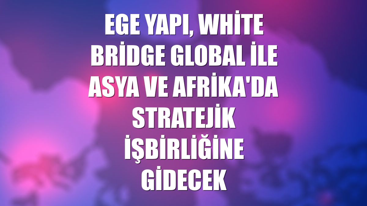 Ege Yapı, White Bridge Global ile Asya ve Afrika'da stratejik işbirliğine gidecek