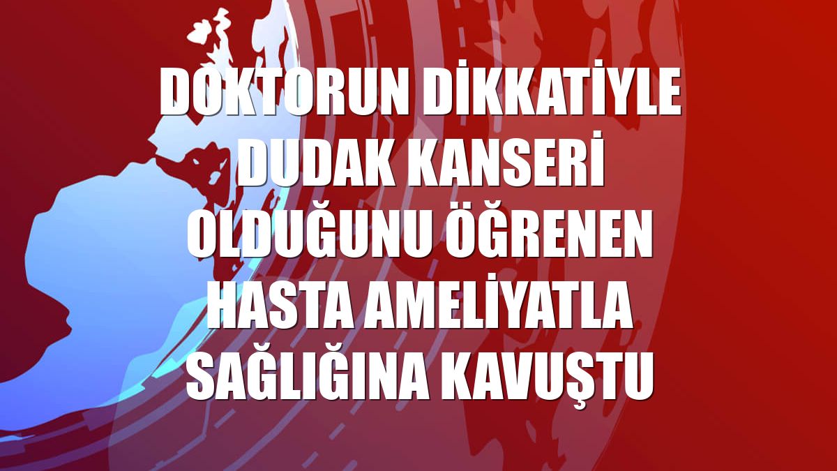 Doktorun dikkatiyle dudak kanseri olduğunu öğrenen hasta ameliyatla sağlığına kavuştu