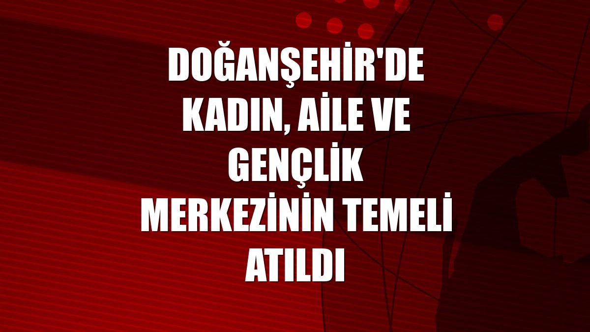 Doğanşehir'de Kadın, Aile ve Gençlik Merkezinin temeli atıldı