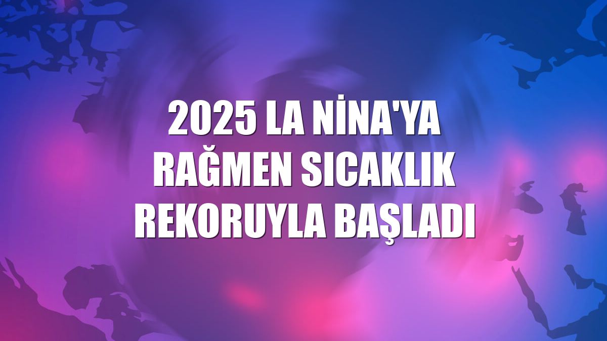 2025 La Nina'ya rağmen sıcaklık rekoruyla başladı