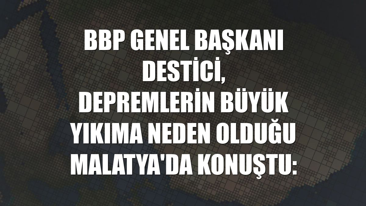 BBP Genel Başkanı Destici, depremlerin büyük yıkıma neden olduğu Malatya'da konuştu: