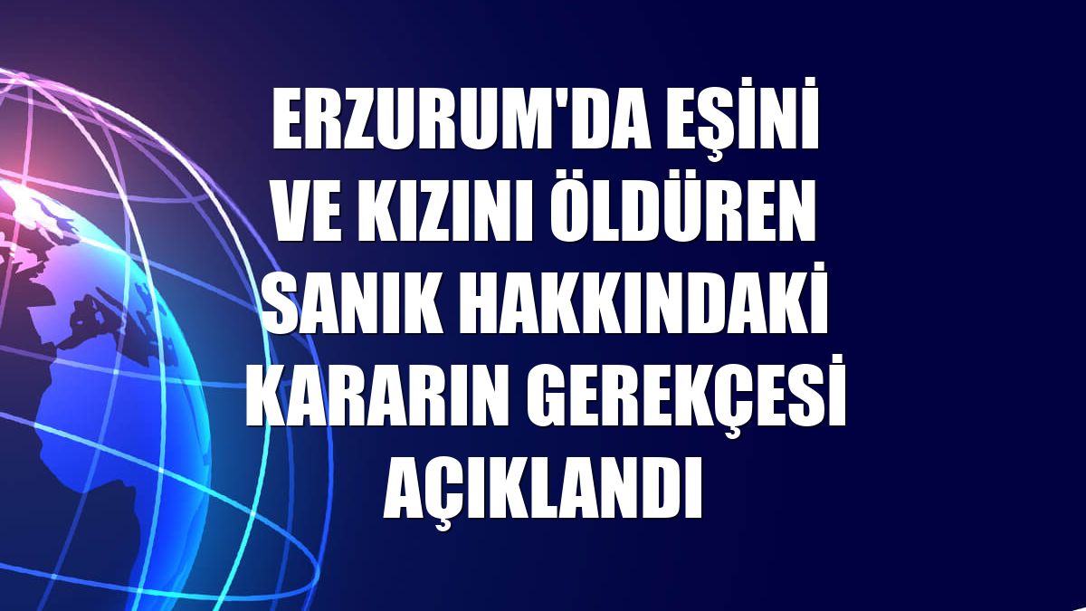 Erzurum'da eşini ve kızını öldüren sanık hakkındaki kararın gerekçesi açıklandı