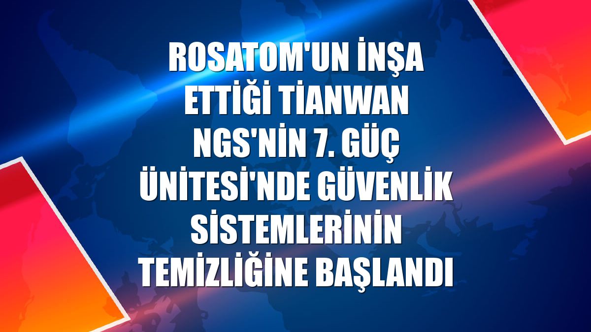 Rosatom'un inşa ettiği Tianwan NGS'nin 7. Güç Ünitesi'nde güvenlik sistemlerinin temizliğine başlandı