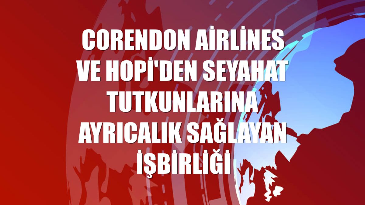 Corendon Airlines ve Hopi'den seyahat tutkunlarına ayrıcalık sağlayan işbirliği