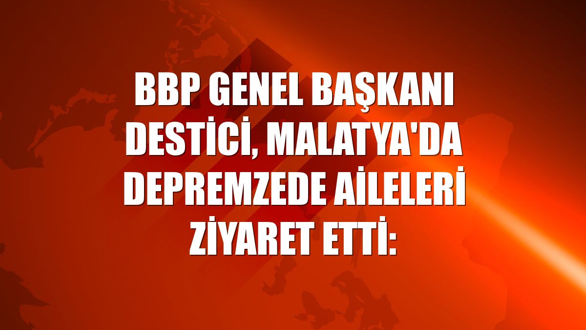 BBP Genel Başkanı Destici, Malatya'da depremzede aileleri ziyaret etti: