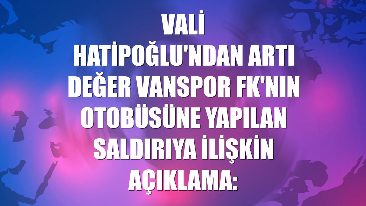 Vali Hatipoğlu'ndan Artı Değer Vanspor FK'nın otobüsüne yapılan saldırıya ilişkin açıklama: