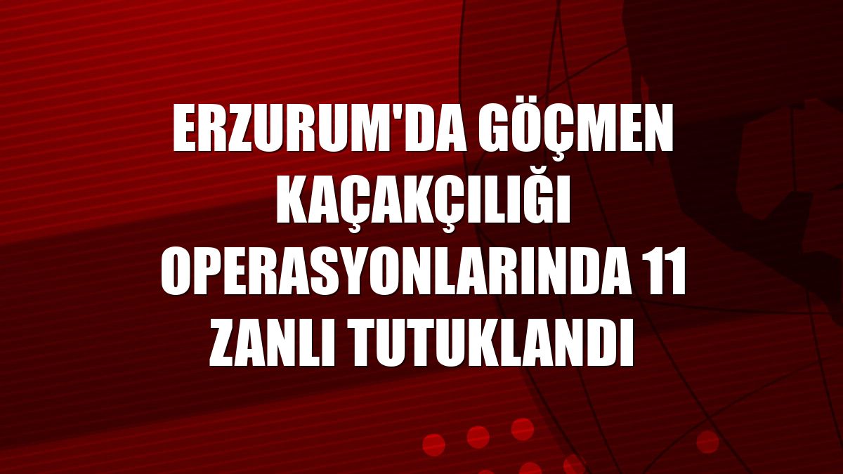 Erzurum'da göçmen kaçakçılığı operasyonlarında 11 zanlı tutuklandı