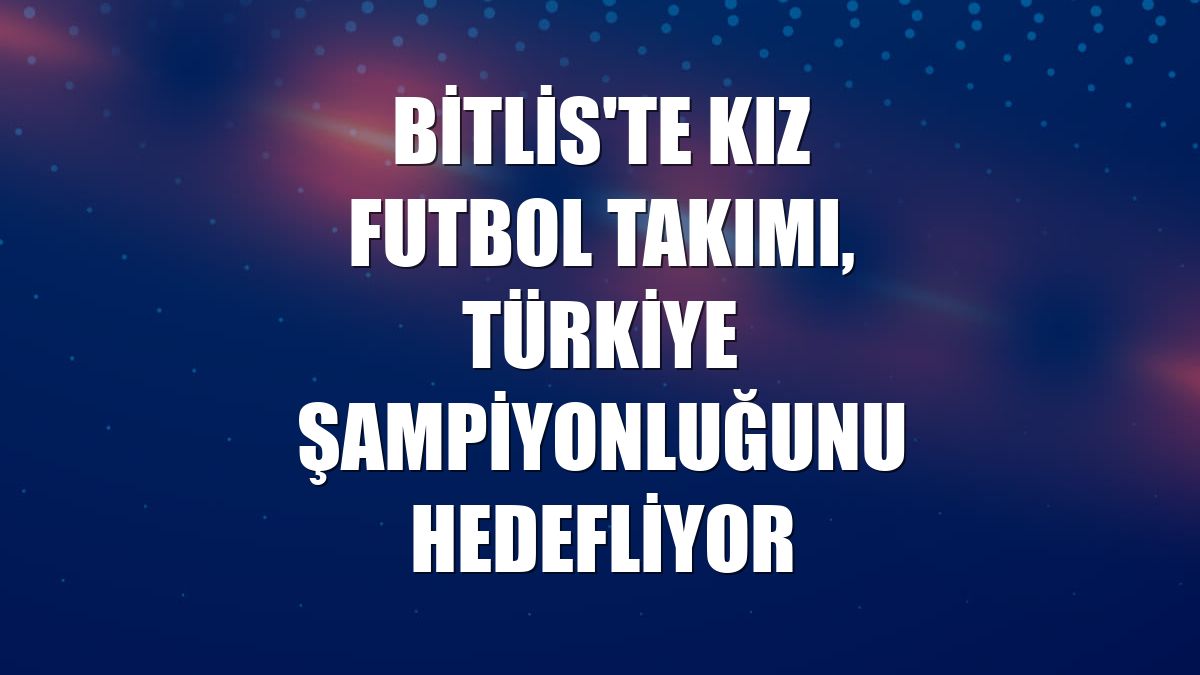 Bitlis'te kız futbol takımı, Türkiye şampiyonluğunu hedefliyor