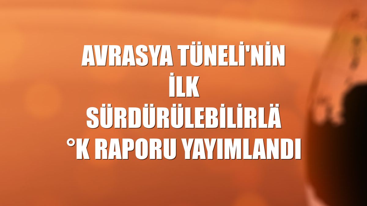 Avrasya Tüneli'nin ilk sürdürülebilirlik raporu yayımlandı