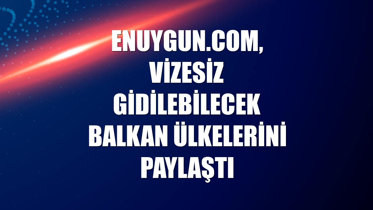 Enuygun.com, vizesiz gidilebilecek Balkan ülkelerini paylaştı