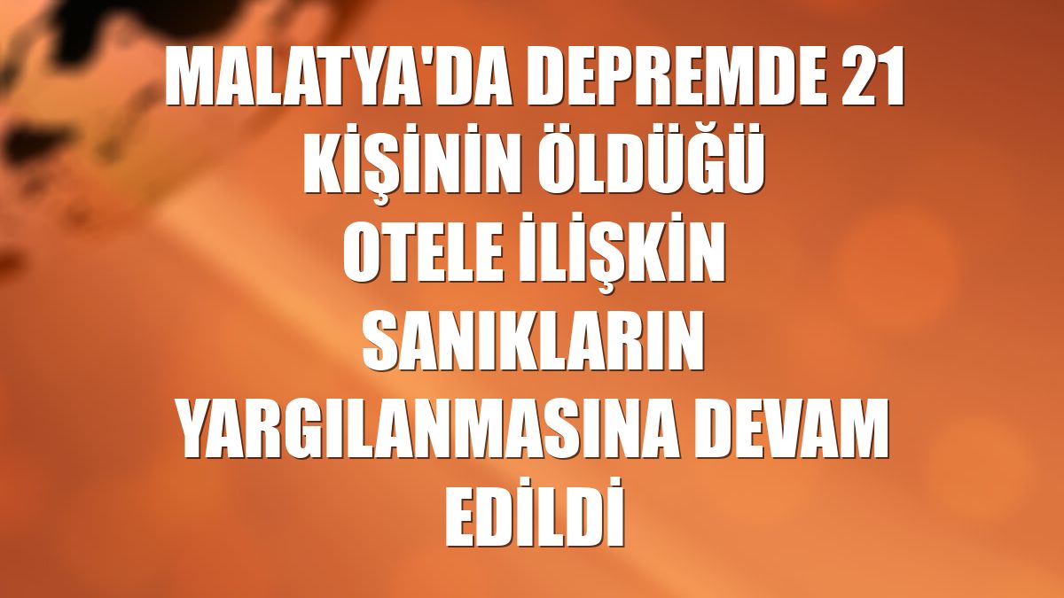 Malatya'da depremde 21 kişinin öldüğü otele ilişkin sanıkların yargılanmasına devam edildi