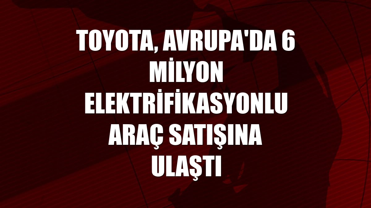 Toyota, Avrupa'da 6 milyon elektrifikasyonlu araç satışına ulaştı