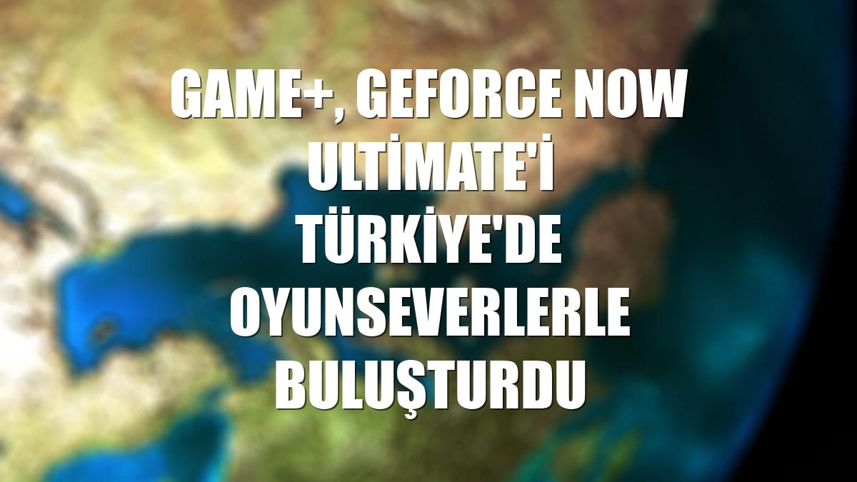 GAME+, GeForce NOW Ultimate'i Türkiye'de oyunseverlerle buluşturdu