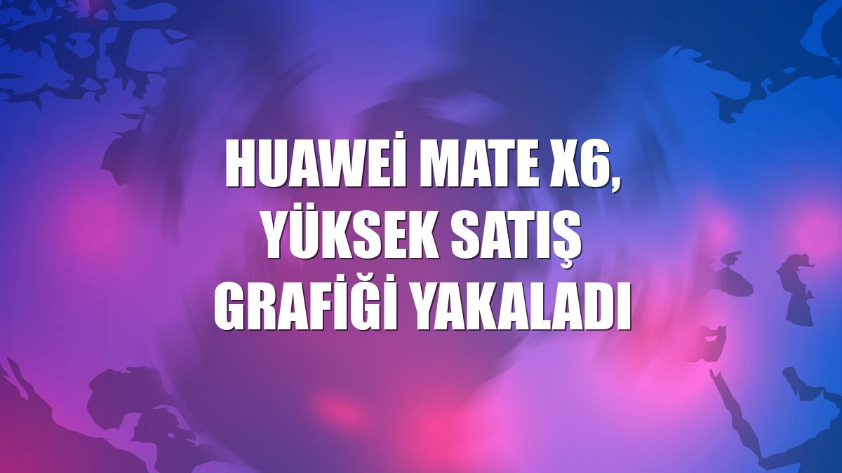 Huawei Mate X6, yüksek satış grafiği yakaladı