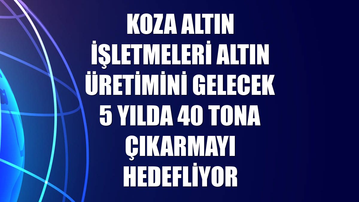 Koza Altın İşletmeleri altın üretimini gelecek 5 yılda 40 tona çıkarmayı hedefliyor