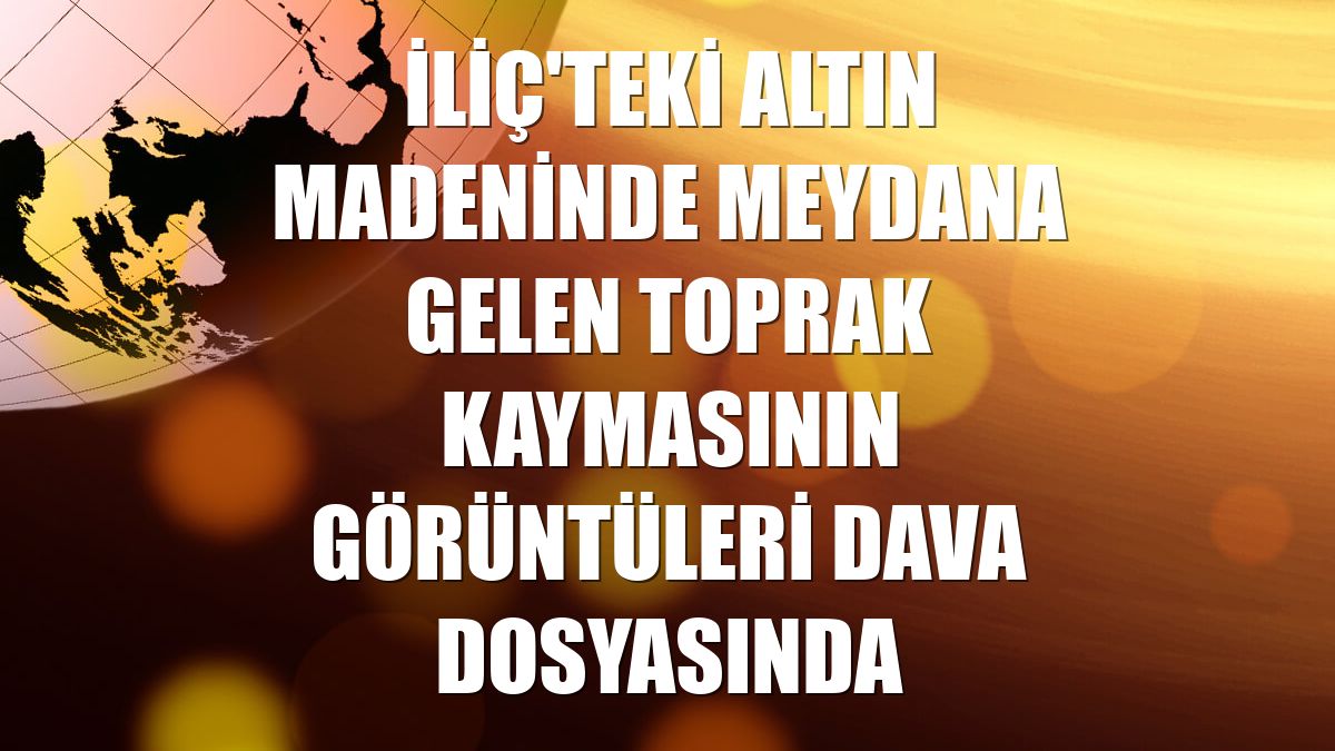 İliç'teki altın madeninde meydana gelen toprak kaymasının görüntüleri dava dosyasında