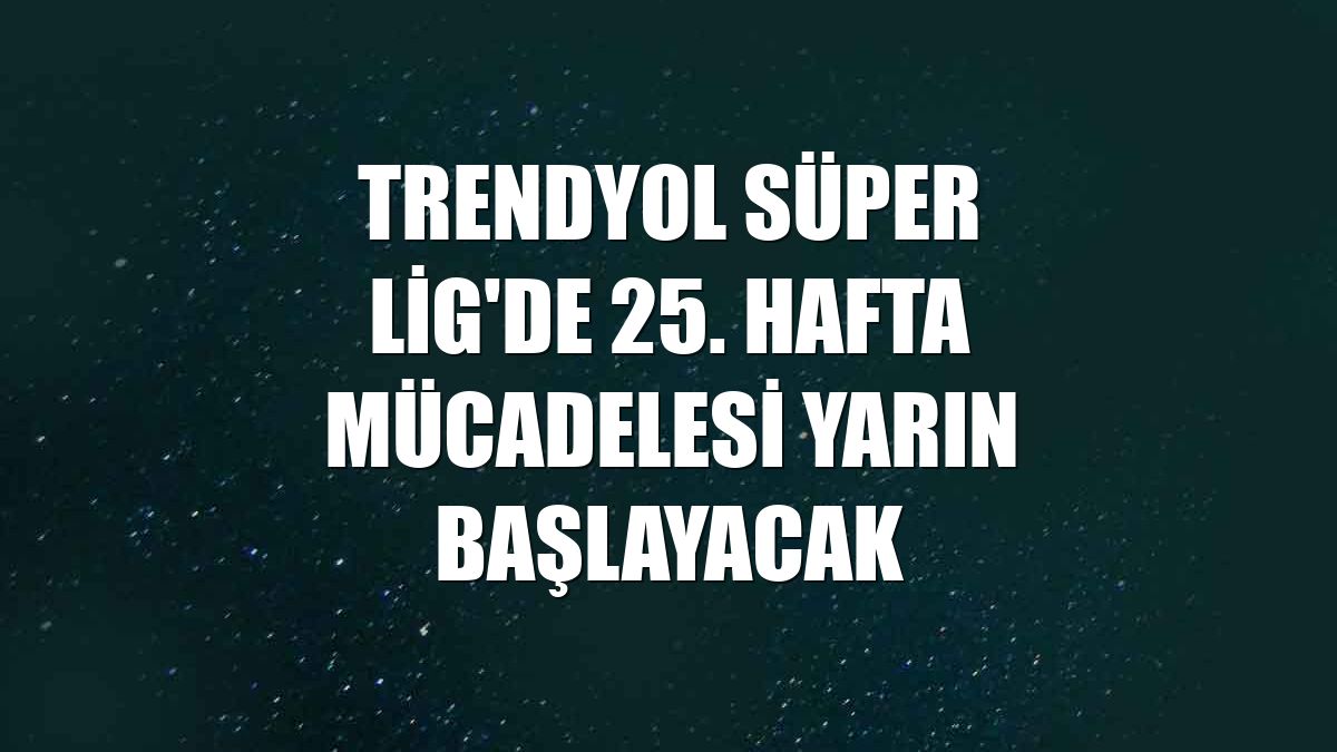 Trendyol Süper Lig'de 25. hafta mücadelesi yarın başlayacak