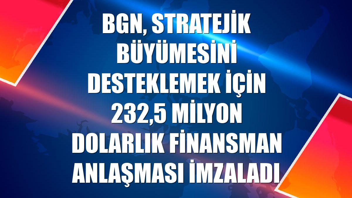 BGN, stratejik büyümesini desteklemek için 232,5 milyon dolarlık finansman anlaşması imzaladı