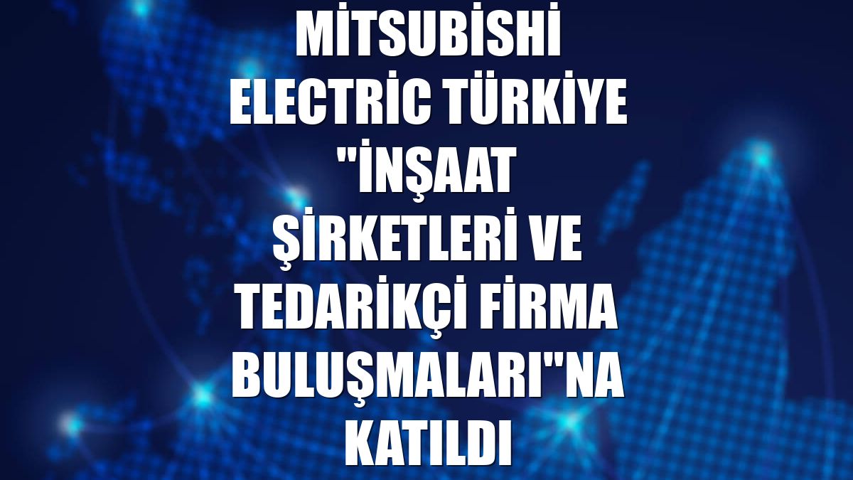 Mitsubishi Electric Türkiye "İnşaat Şirketleri ve Tedarikçi Firma Buluşmaları"na katıldı