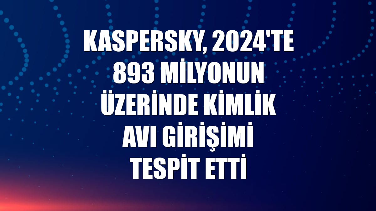 Kaspersky, 2024'te 893 milyonun üzerinde kimlik avı girişimi tespit etti