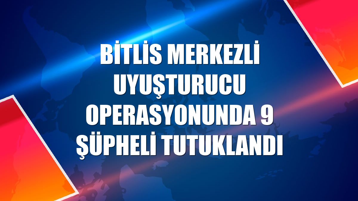 Bitlis merkezli uyuşturucu operasyonunda 9 şüpheli tutuklandı