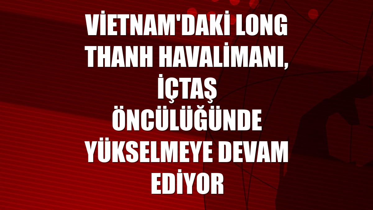 Vietnam'daki Long Thanh Havalimanı, İçtaş öncülüğünde yükselmeye devam ediyor