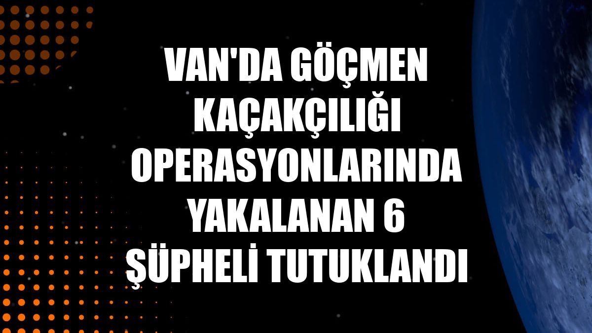 Van'da göçmen kaçakçılığı operasyonlarında yakalanan 6 şüpheli tutuklandı