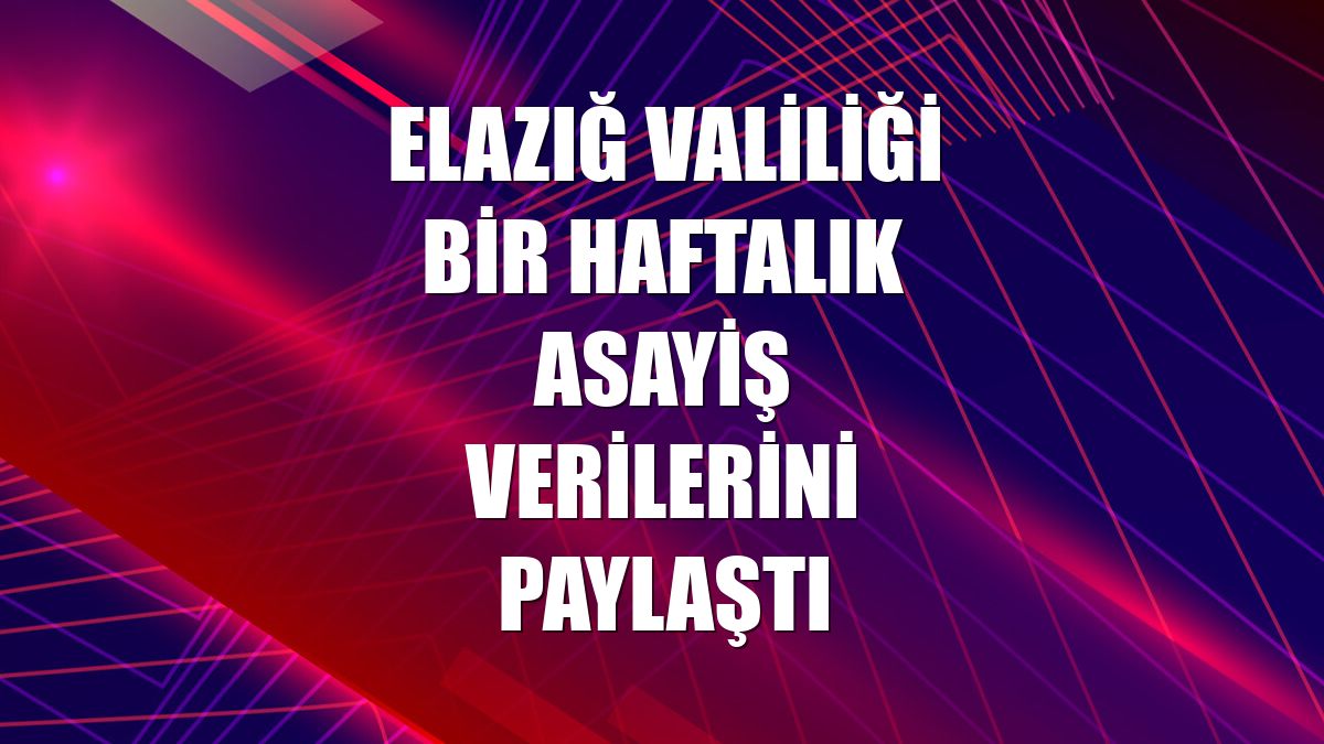 Elazığ Valiliği bir haftalık asayiş verilerini paylaştı