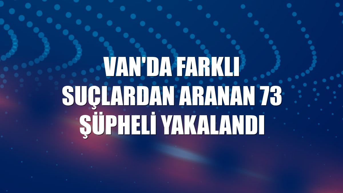 Van'da farklı suçlardan aranan 73 şüpheli yakalandı