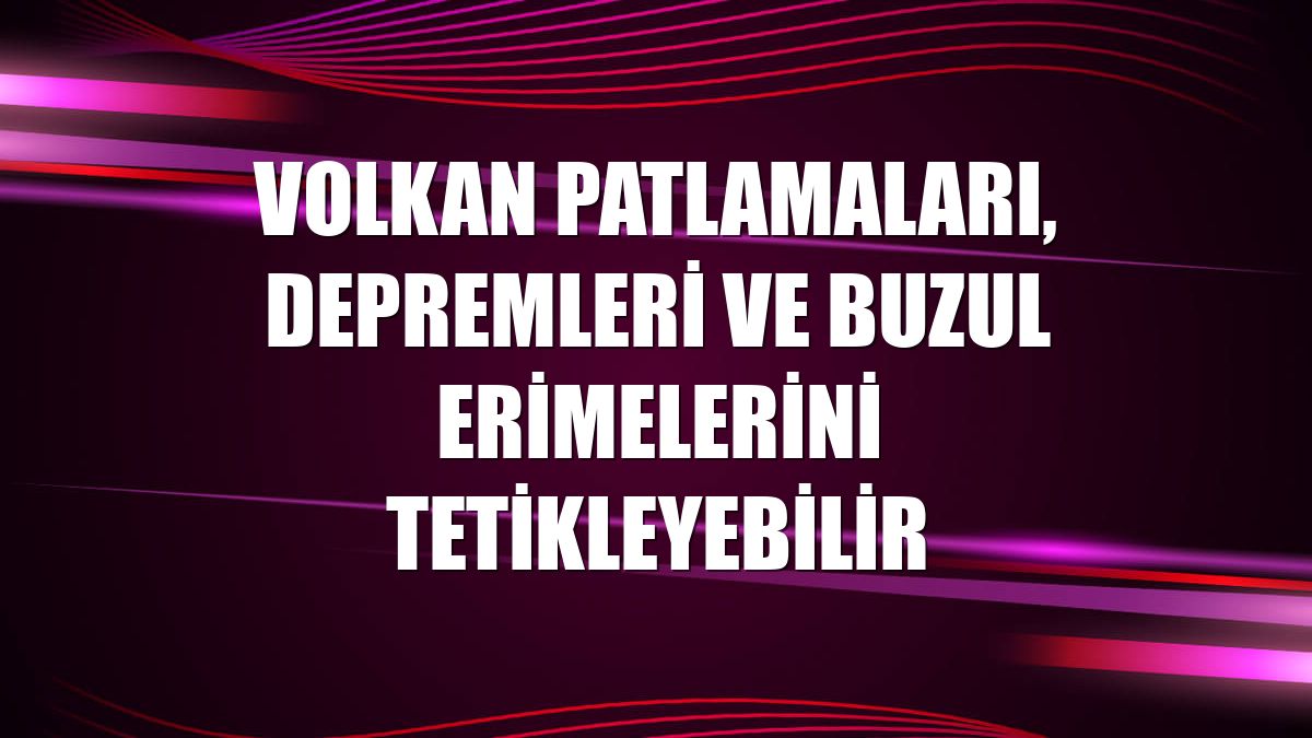 Volkan patlamaları, depremleri ve buzul erimelerini tetikleyebilir