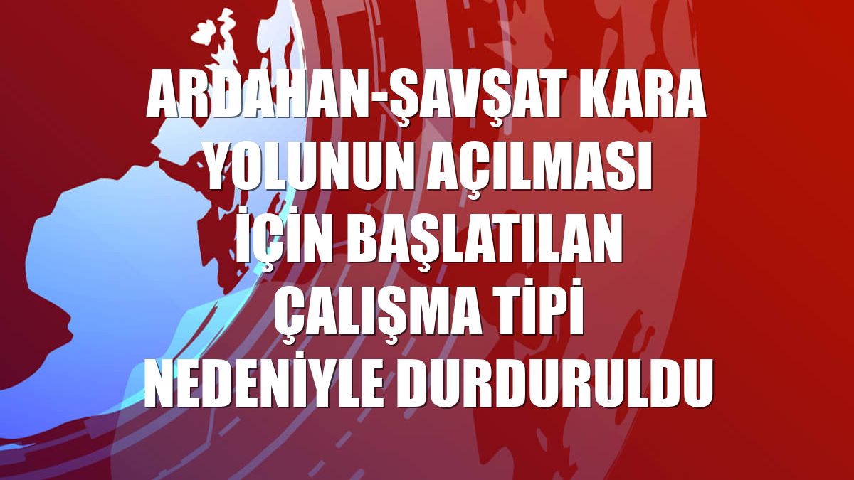 Ardahan-Şavşat kara yolunun açılması için başlatılan çalışma tipi nedeniyle durduruldu