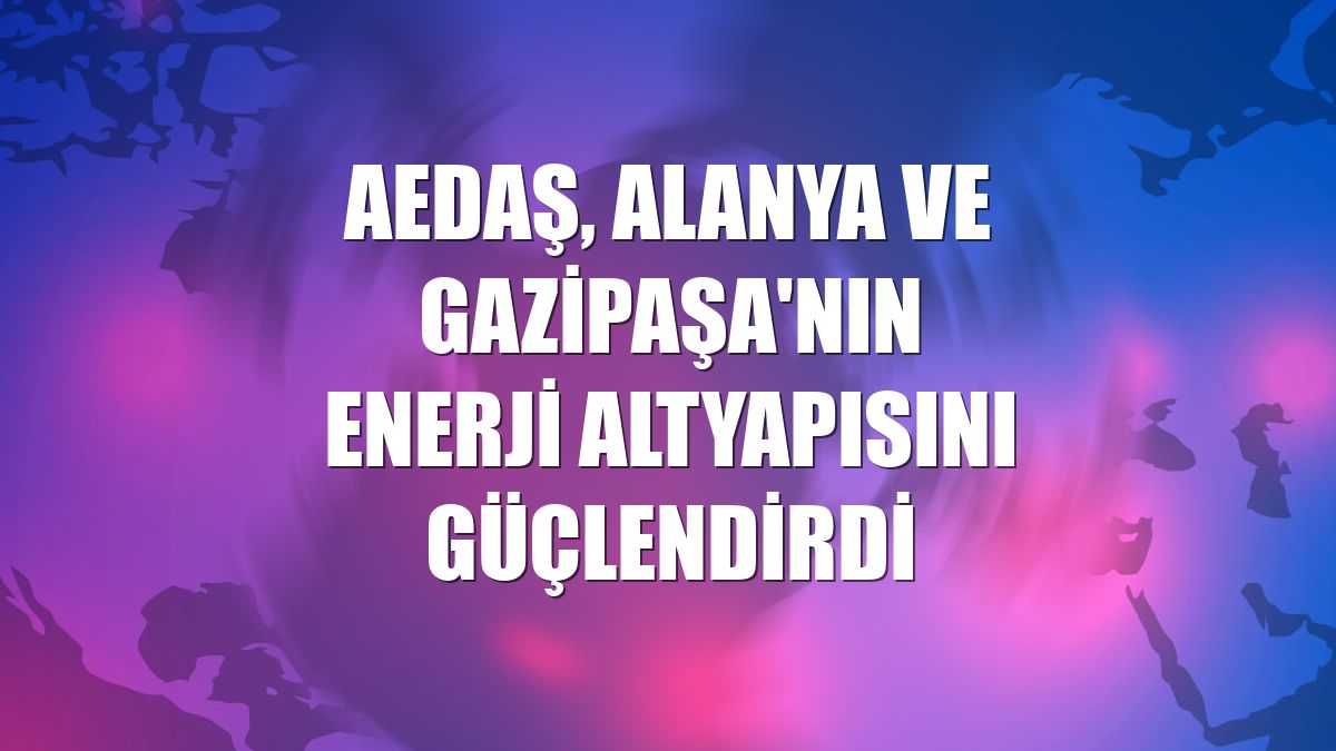 AEDAŞ, Alanya ve Gazipaşa'nın enerji altyapısını güçlendirdi