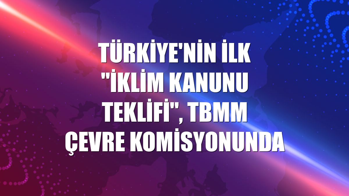 Türkiye'nin ilk "İklim Kanunu Teklifi", TBMM Çevre Komisyonunda