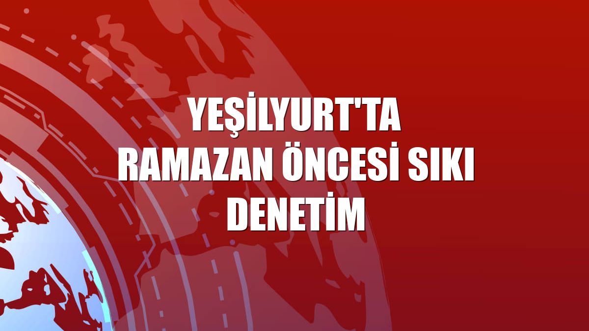 Yeşilyurt'ta Ramazan öncesi sıkı denetim