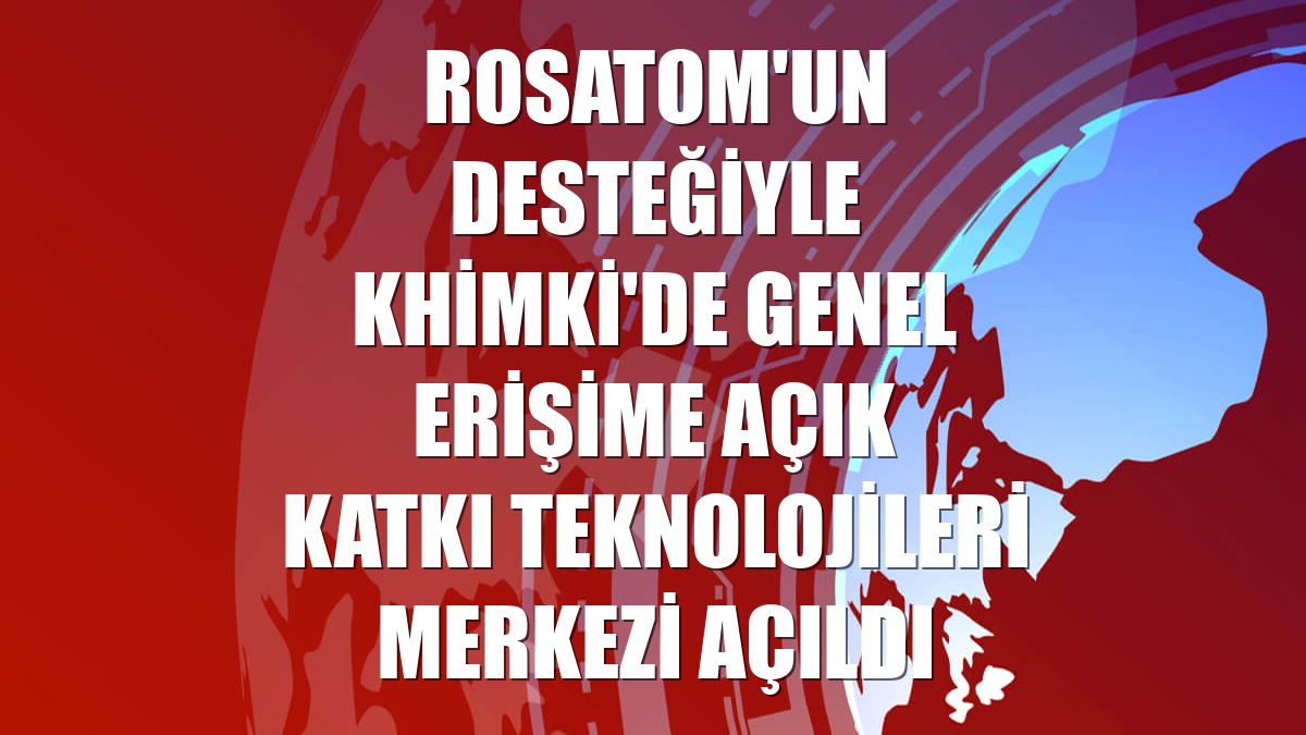 Rosatom'un desteğiyle Khimki'de Genel Erişime Açık Katkı Teknolojileri Merkezi açıldı