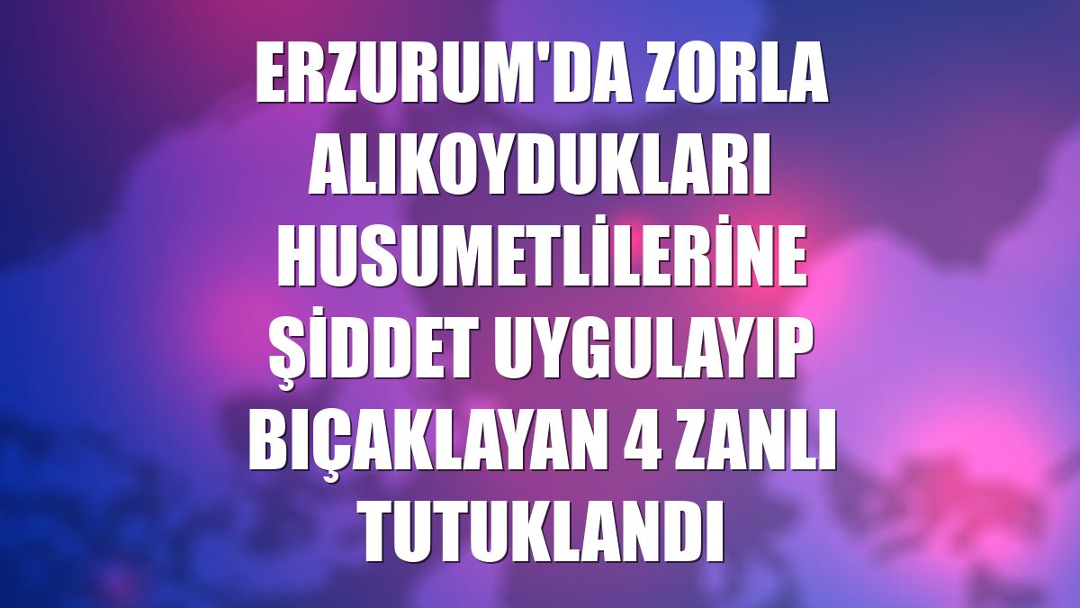 Erzurum'da zorla alıkoydukları husumetlilerine şiddet uygulayıp bıçaklayan 4 zanlı tutuklandı