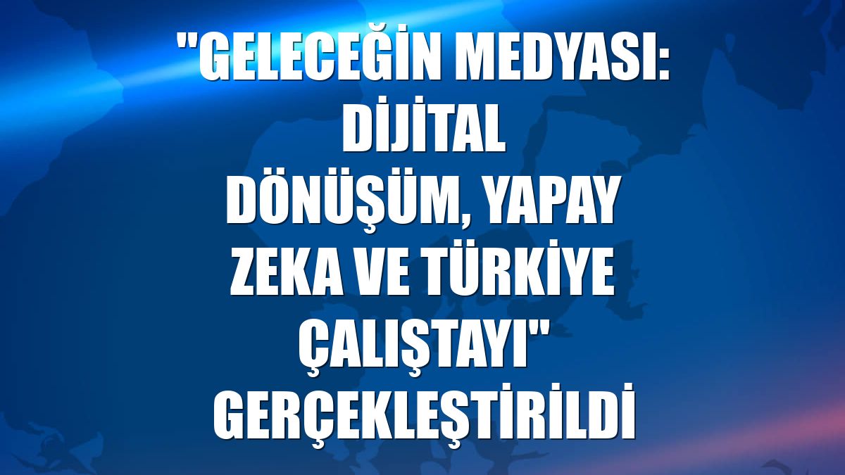 "Geleceğin Medyası: Dijital Dönüşüm, Yapay Zeka ve Türkiye Çalıştayı" gerçekleştirildi