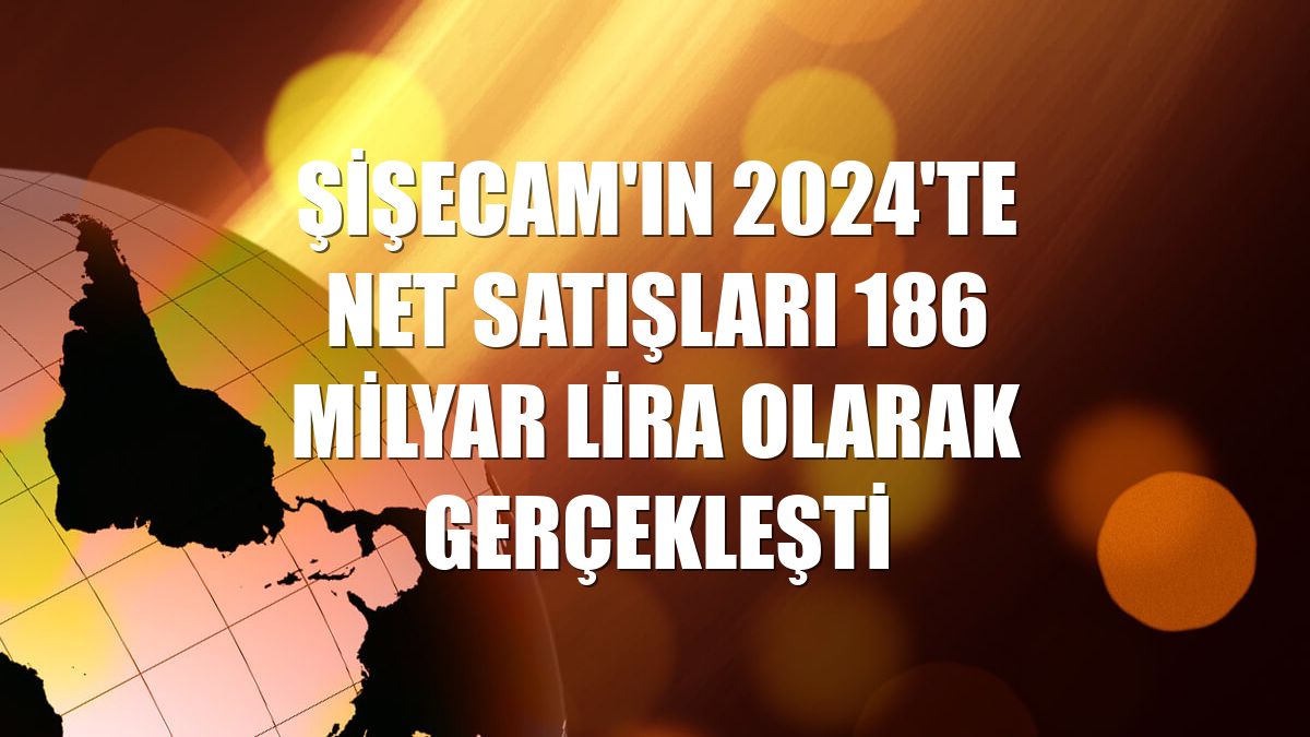 Şişecam'ın 2024'te net satışları 186 milyar lira olarak gerçekleşti