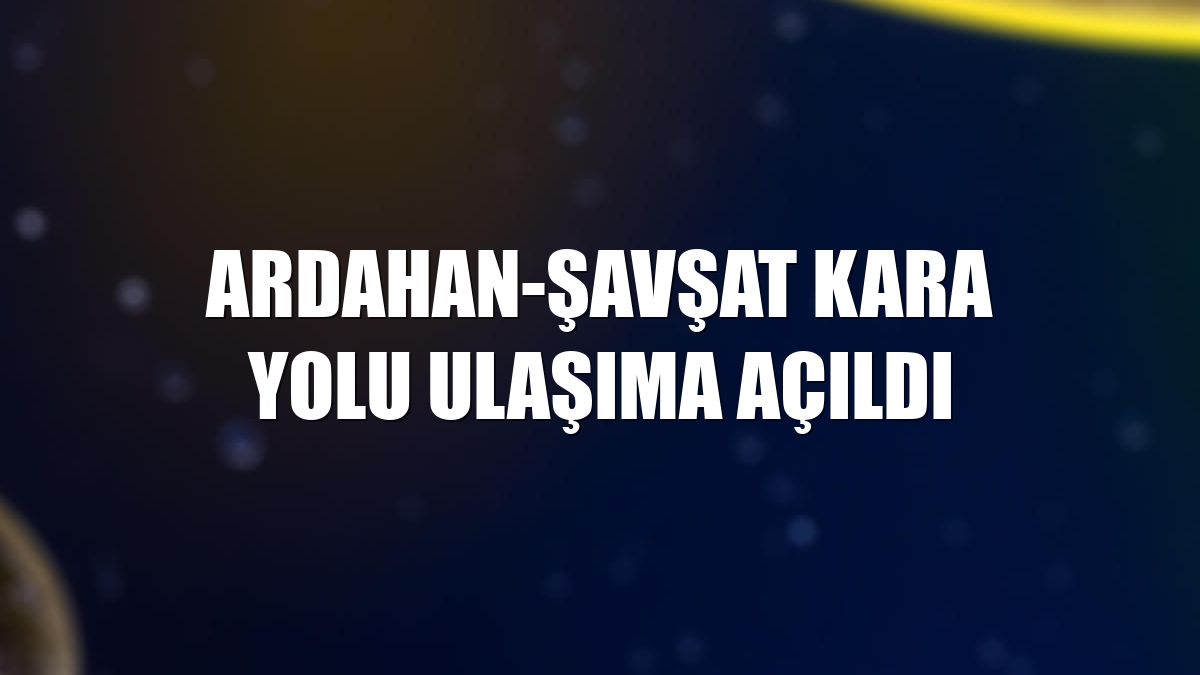 Ardahan-Şavşat kara yolu ulaşıma açıldı