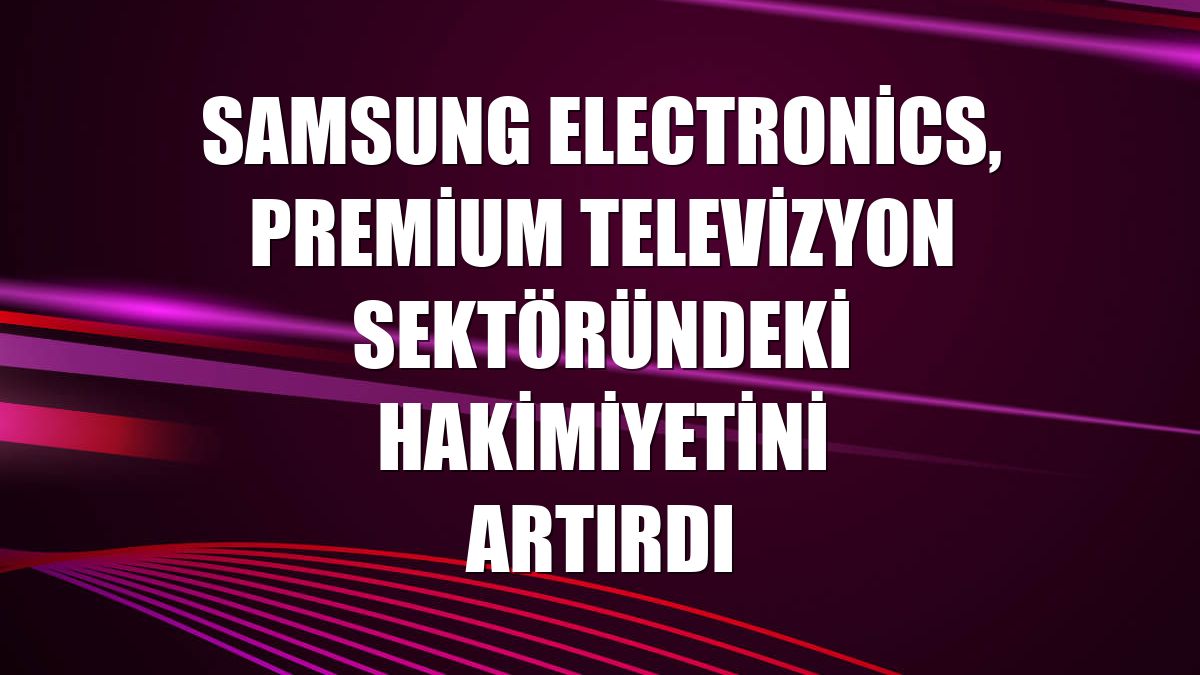 Samsung Electronics, premium televizyon sektöründeki hakimiyetini artırdı