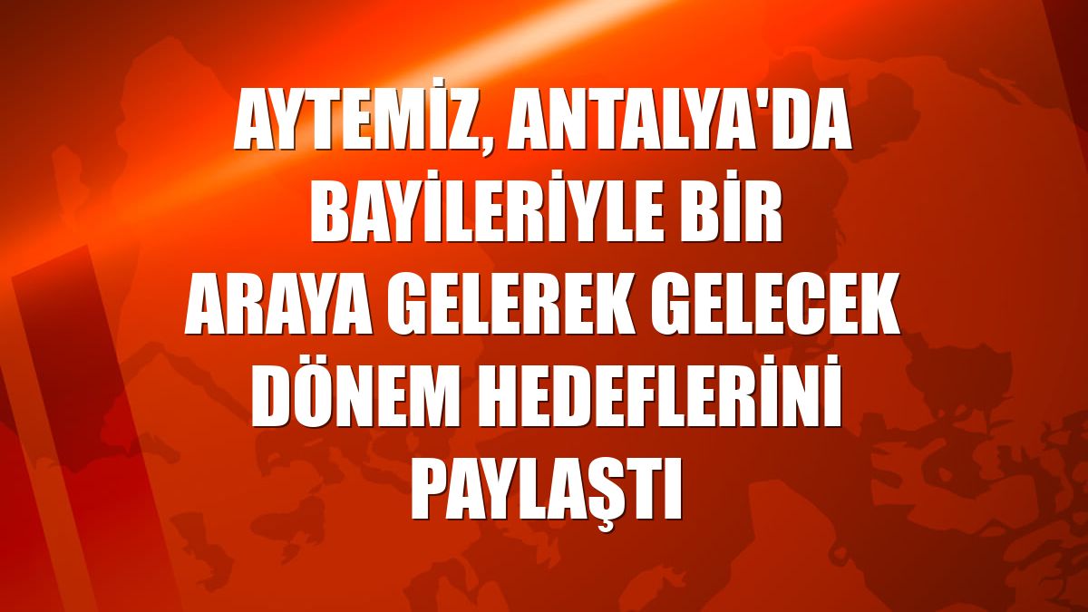 Aytemiz, Antalya'da bayileriyle bir araya gelerek gelecek dönem hedeflerini paylaştı