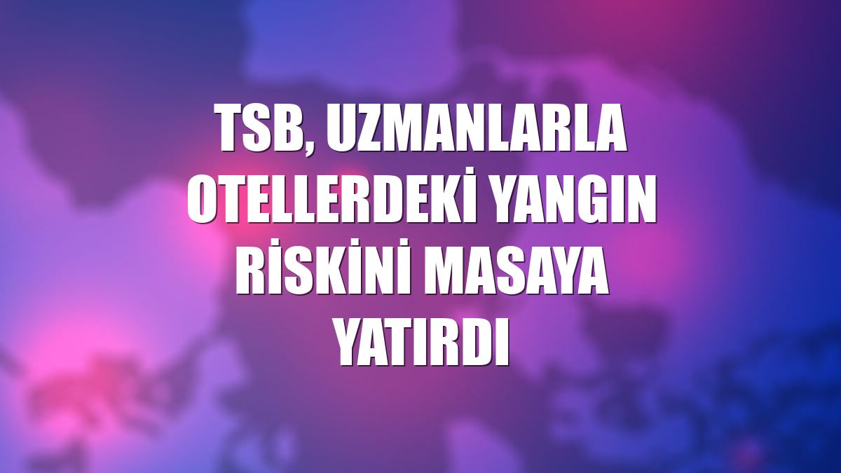 TSB, uzmanlarla otellerdeki yangın riskini masaya yatırdı