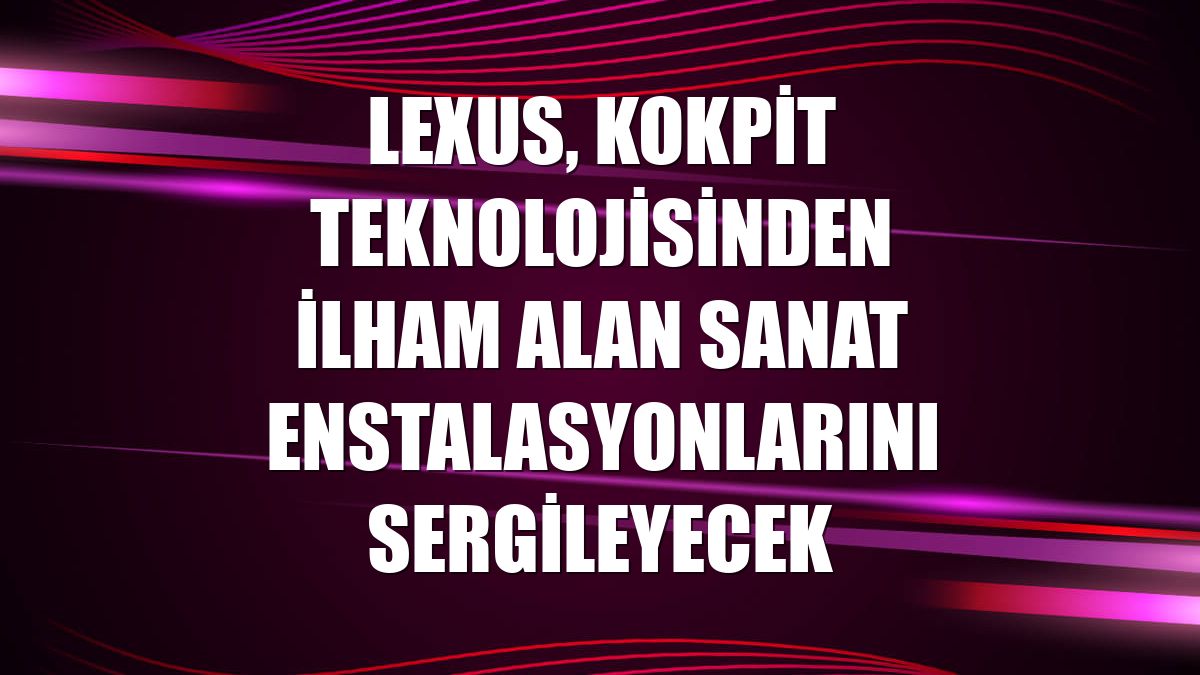 Lexus, kokpit teknolojisinden ilham alan sanat enstalasyonlarını sergileyecek