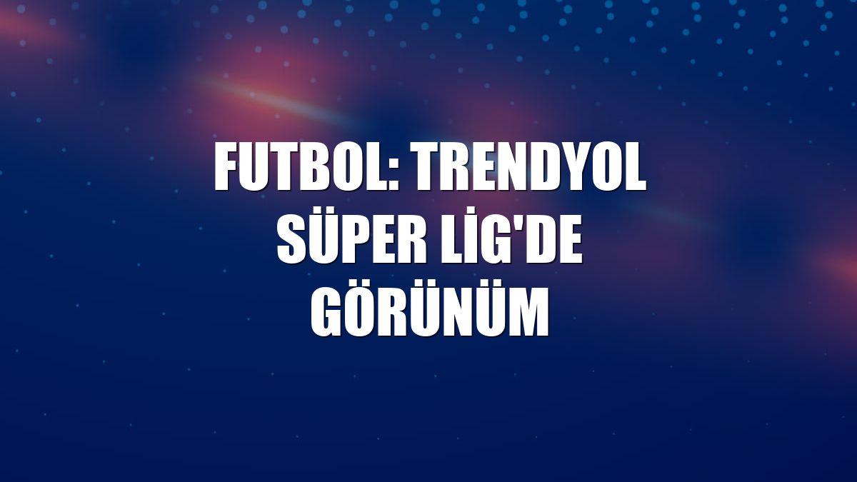 Futbol: Trendyol Süper Lig'de görünüm