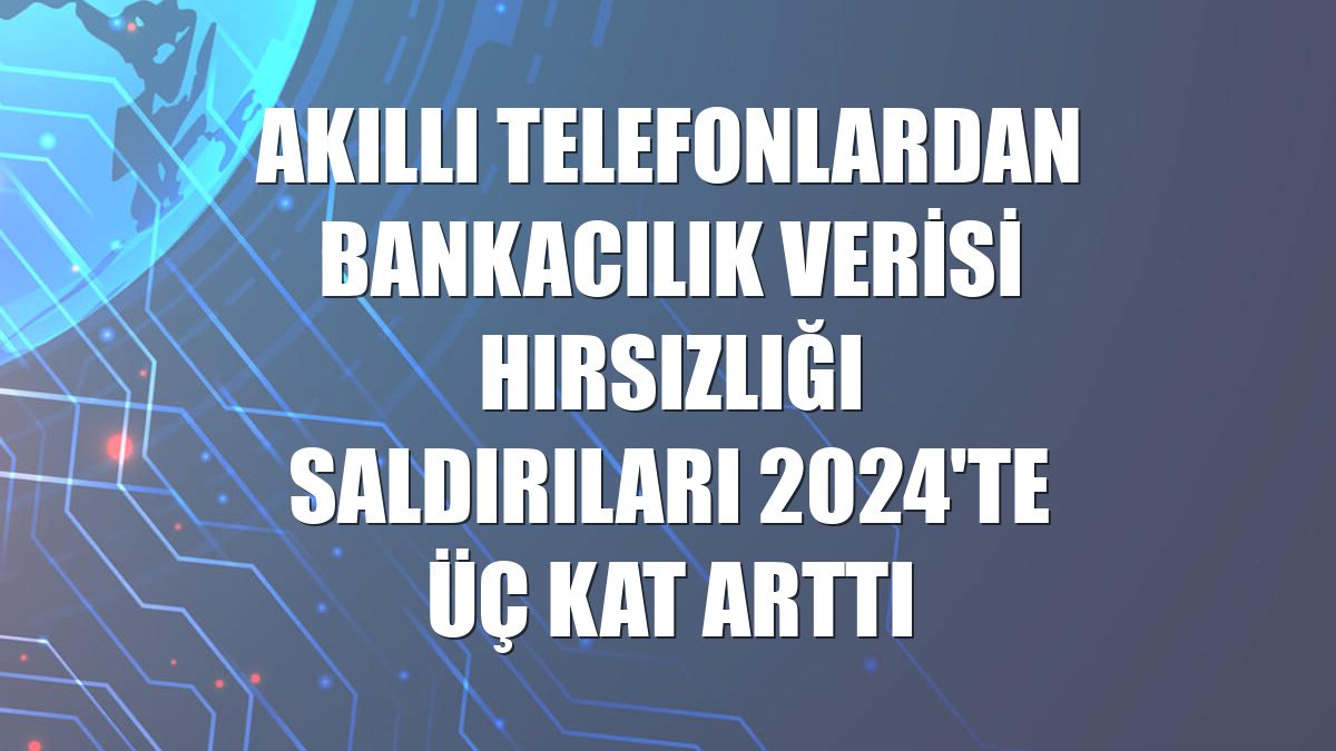 Akıllı telefonlardan bankacılık verisi hırsızlığı saldırıları 2024'te üç kat arttı