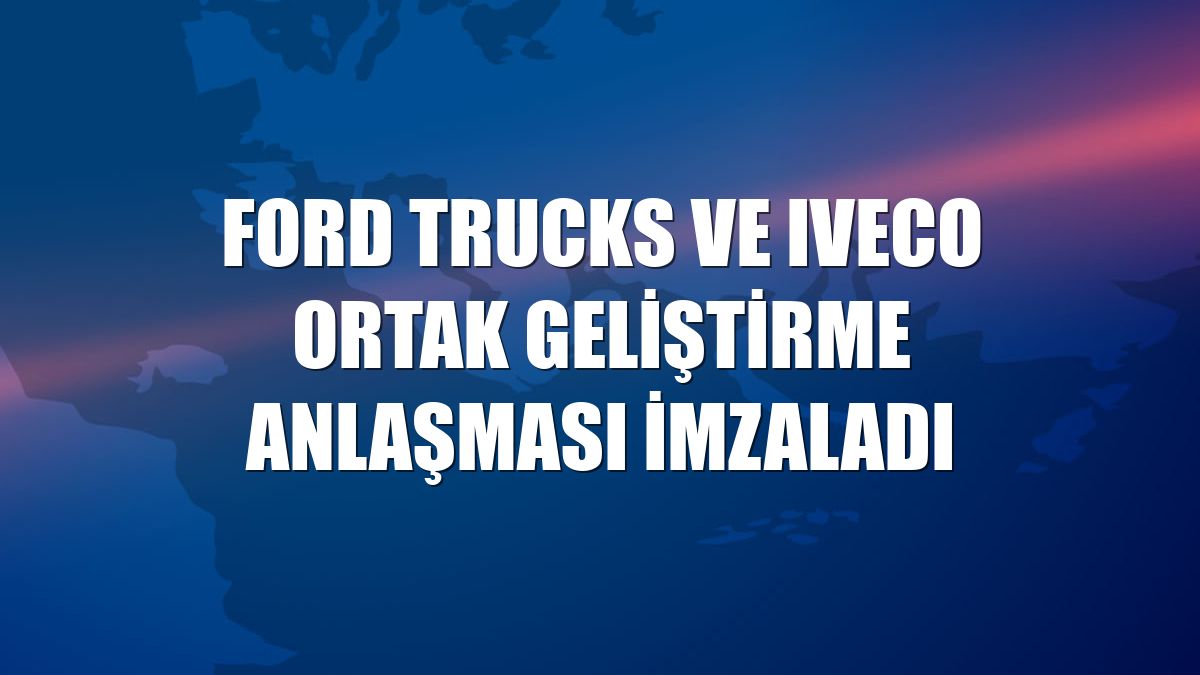 Ford Trucks ve Iveco ortak geliştirme anlaşması imzaladı