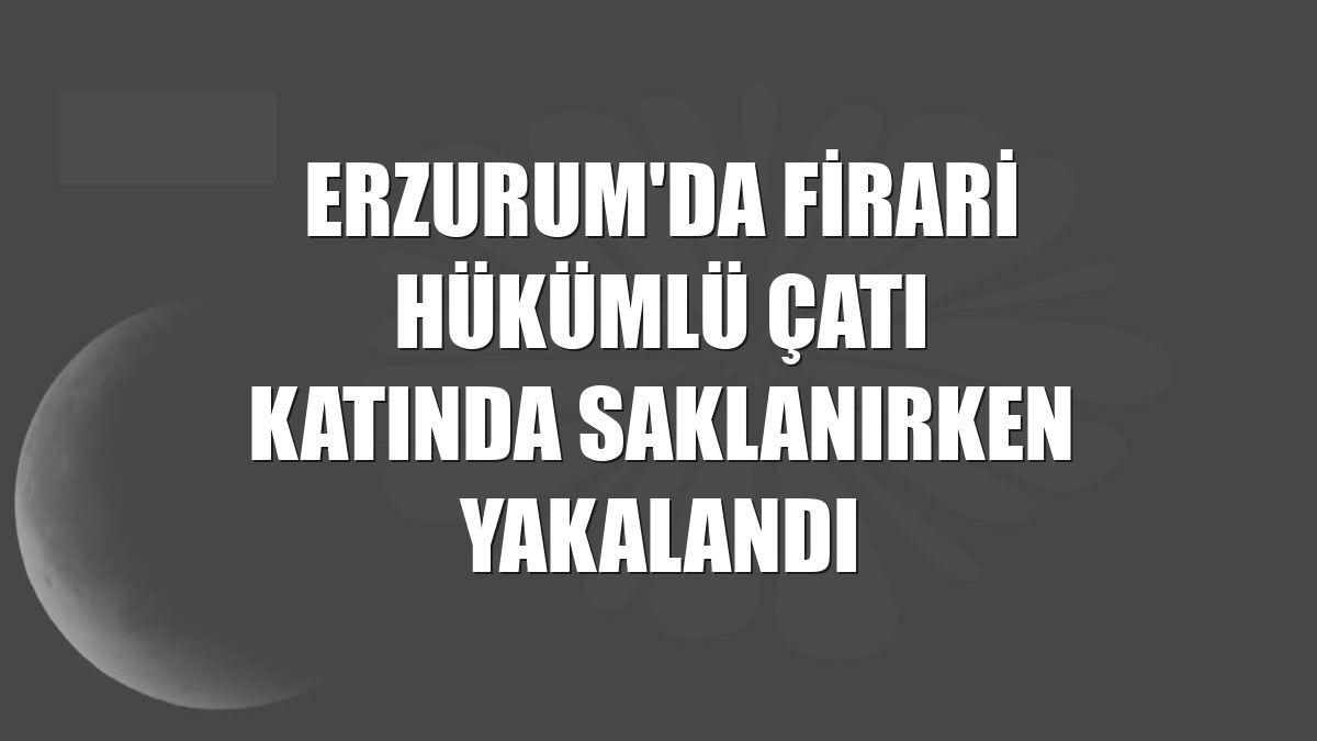 Erzurum'da firari hükümlü çatı katında saklanırken yakalandı